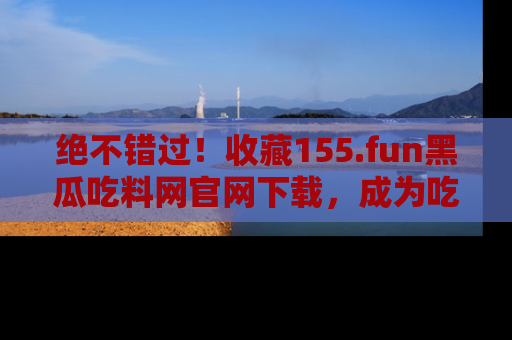 绝不错过！收藏155.fun黑瓜吃料网官网下载，成为吃瓜达人！