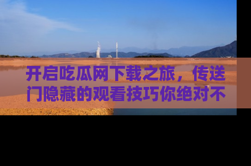 开启吃瓜网下载之旅，传送门隐藏的观看技巧你绝对不能错过！