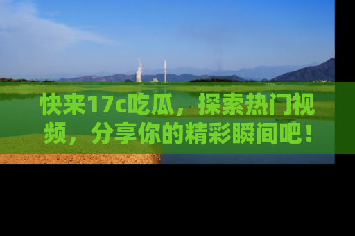 快来17c吃瓜，探索热门视频，分享你的精彩瞬间吧！