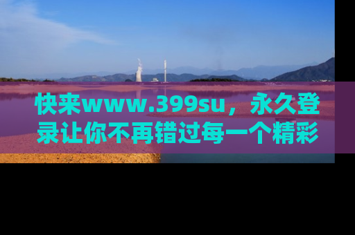 快来www.399su，永久登录让你不再错过每一个精彩的吃瓜瞬间！