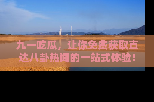 九一吃瓜，让你免费获取直达八卦热闻的一站式体验！