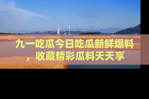 九一吃瓜今日吃瓜新鲜爆料，收藏精彩瓜料天天享