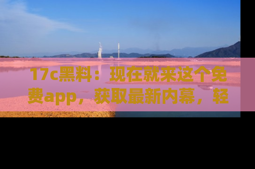 17c黑料：现在就来这个免费app，获取最新内幕，轻松掌握娱乐圈动向！