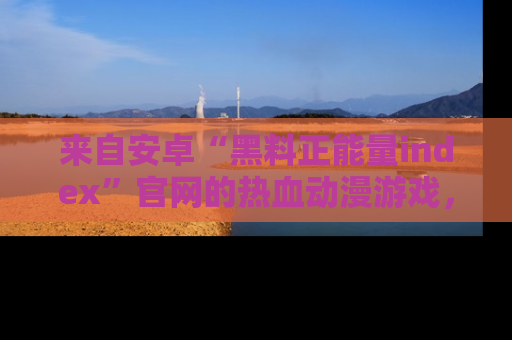 来自安卓“黑料正能量index”官网的热血动漫游戏，聚焦黑料与正能量的精彩时刻