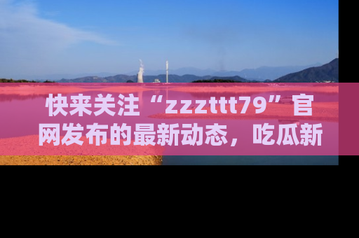 快来关注“zzzttt79”官网发布的最新动态，吃瓜新闻一手掌握，精彩不停！