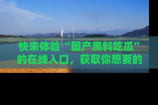 快来体验“国产黑料吃瓜”的在线入口，获取你想要的所有独家黑料！