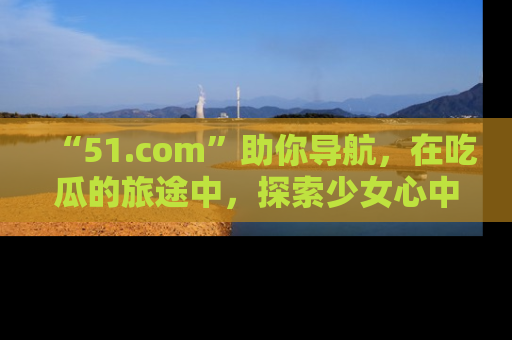 “51.com”助你导航，在吃瓜的旅途中，探索少女心中的小秘密喔！