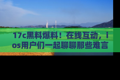 17c黑料爆料！在线互动，ios用户们一起聊聊那些难言之隐吧！