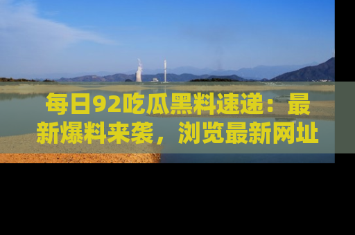 每日92吃瓜黑料速递：最新爆料来袭，浏览最新网址，畅享吃瓜乐趣！