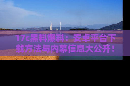 17c黑料爆料：安卓平台下载方法与内幕信息大公开！