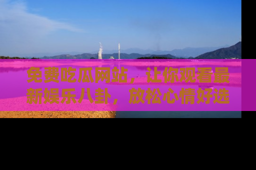 免费吃瓜网站，让你观看最新娱乐八卦，放松心情好选择