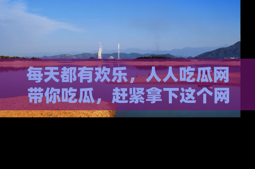 每天都有欢乐，人人吃瓜网带你吃瓜，赶紧拿下这个网址与地址吧！