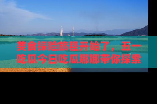 美食探险旅程开始了，五一吃瓜今日吃瓜娜娜带你探索精彩首页线路。
