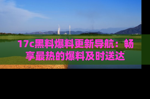 17c黑料爆料更新导航：畅享最热的爆料及时送达