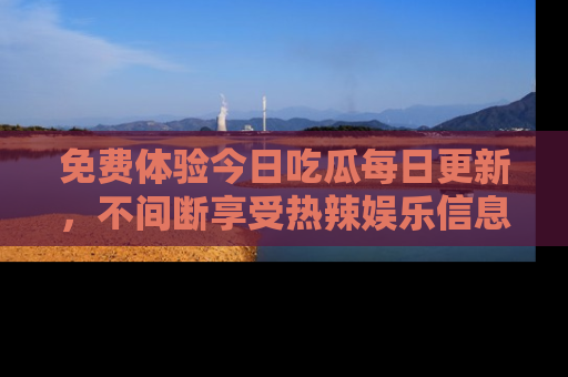 免费体验今日吃瓜每日更新，不间断享受热辣娱乐信息！