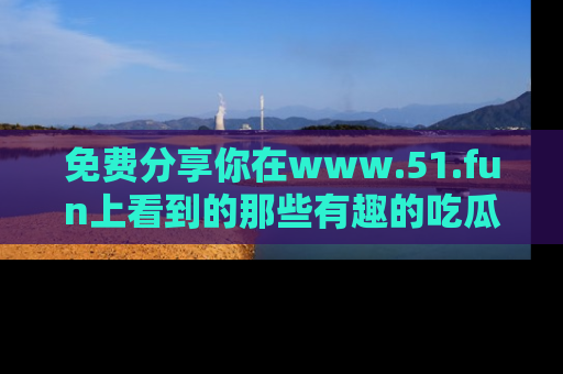 免费分享你在www.51.fun上看到的那些有趣的吃瓜趣闻吧！
