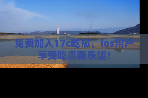 免费加入17c吃瓜，ios用户享受吃瓜新乐趣！