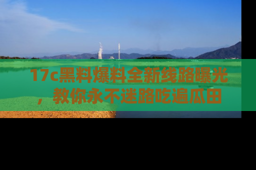 17c黑料爆料全新线路曝光，教你永不迷路吃遍瓜田