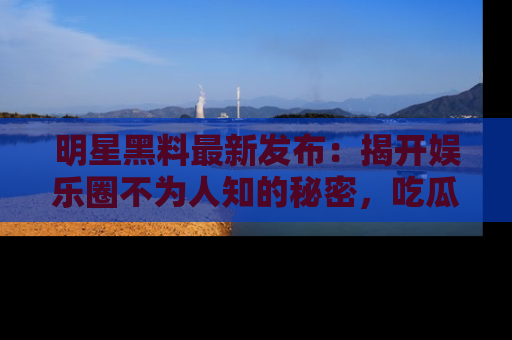 明星黑料最新发布：揭开娱乐圈不为人知的秘密，吃瓜者们请注意！