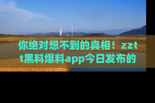 你绝对想不到的真相！zztt黑料爆料app今日发布的黑料让人叫绝！