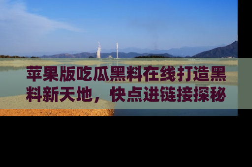 苹果版吃瓜黑料在线打造黑料新天地，快点进链接探秘！