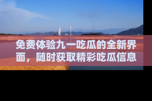 免费体验九一吃瓜的全新界面，随时获取精彩吃瓜信息！