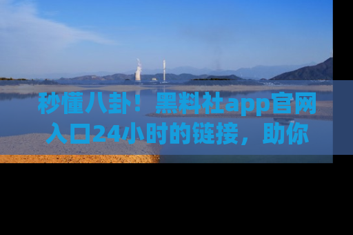 秒懂八卦！黑料社app官网入口24小时的链接，助你及时获取热搜焦点