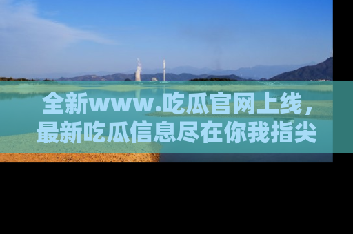 全新www.吃瓜官网上线，最新吃瓜信息尽在你我指尖！