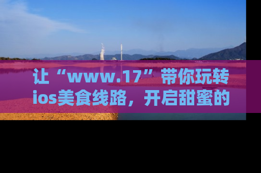 让“www.17”带你玩转ios美食线路，开启甜蜜的吃瓜时光吧！