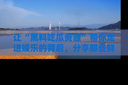 让“黑料吃瓜资源”带你走进娱乐的背后，分享那些鲜为人知的黑料，成为吃瓜界的资深玩家！