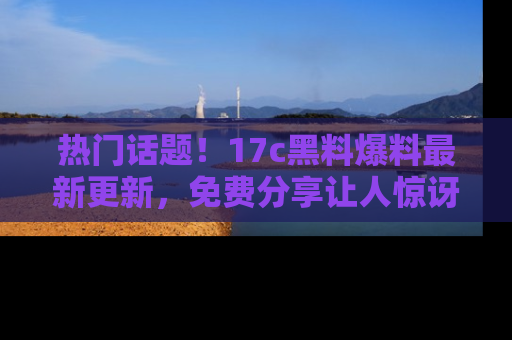 热门话题！17c黑料爆料最新更新，免费分享让人惊讶的事实！