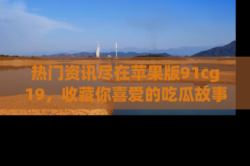 热门资讯尽在苹果版91cg19，收藏你喜爱的吃瓜故事吧！