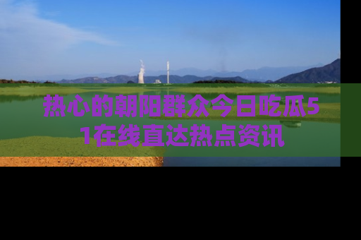 热心的朝阳群众今日吃瓜51在线直达热点资讯