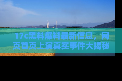 17c黑料爆料最新信息，网页首页上演真实事件大揭秘