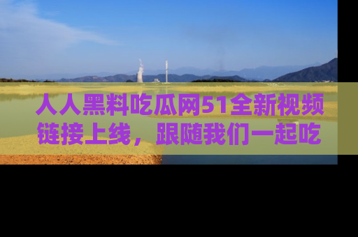 人人黑料吃瓜网51全新视频链接上线，跟随我们一起吃瓜围观！