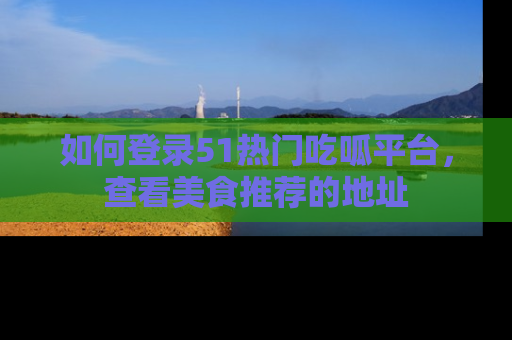 如何登录51热门吃呱平台，查看美食推荐的地址