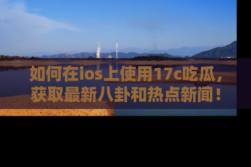 如何在ios上使用17c吃瓜，获取最新八卦和热点新闻！