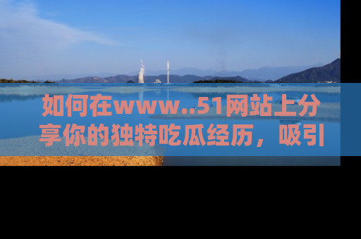 如何在www..51网站上分享你的独特吃瓜经历，吸引更多用户关注