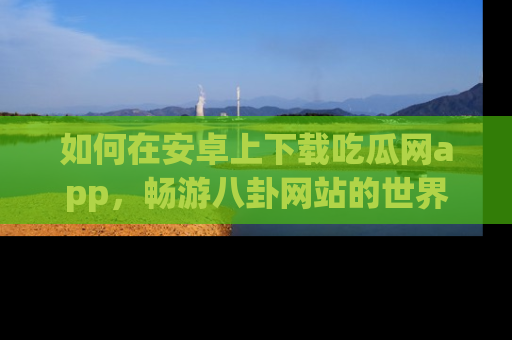 如何在安卓上下载吃瓜网app，畅游八卦网站的世界