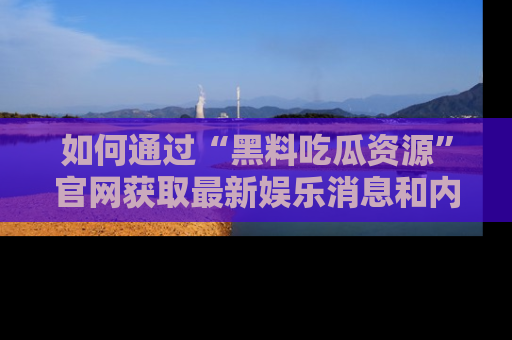 如何通过“黑料吃瓜资源”官网获取最新娱乐消息和内幕爆料