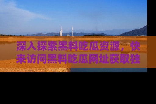 深入探索黑料吃瓜资源，快来访问黑料吃瓜网址获取独家内容！
