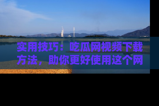 实用技巧：吃瓜网视频下载方法，助你更好使用这个网站
