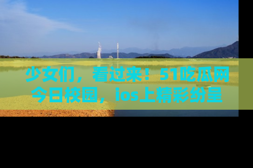 少女们，看过来！51吃瓜网今日校园，ios上精彩纷呈！