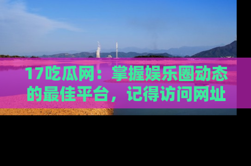 17吃瓜网：掌握娱乐圈动态的最佳平台，记得访问网址获取新鲜资讯！