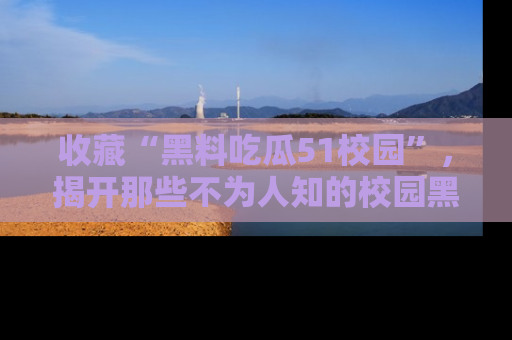 收藏“黑料吃瓜51校园”，揭开那些不为人知的校园黑幕！