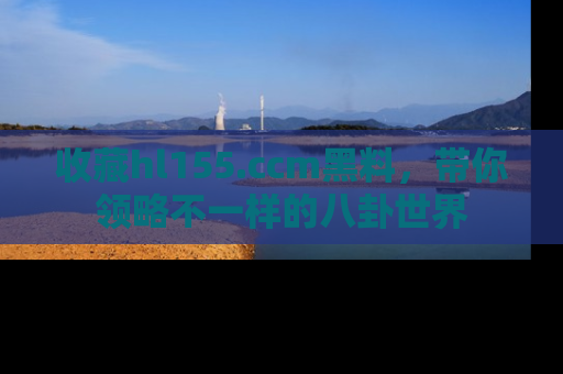 收藏hl155.ccm黑料，带你领略不一样的八卦世界