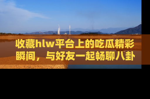 收藏hlw平台上的吃瓜精彩瞬间，与好友一起畅聊八卦趣闻！