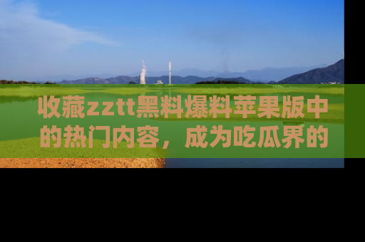 收藏zztt黑料爆料苹果版中的热门内容，成为吃瓜界的资深玩家！