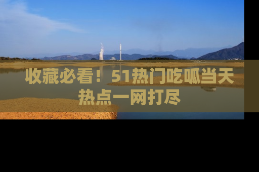 收藏必看！51热门吃呱当天热点一网打尽