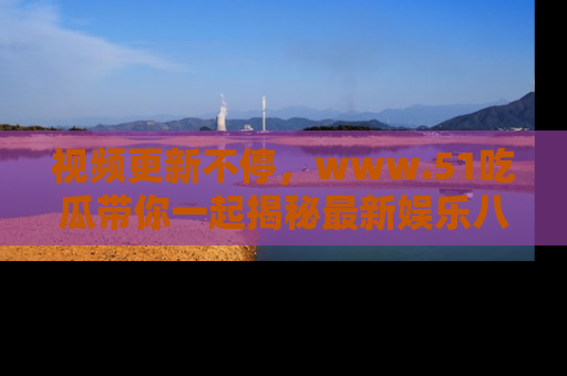 视频更新不停，www.51吃瓜带你一起揭秘最新娱乐八卦，畅享信息盛宴！